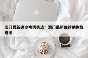 澳门最新确诊病例轨迹：澳门最新确诊病例轨迹图