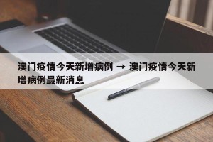 澳门疫情今天新增病例 → 澳门疫情今天新增病例最新消息