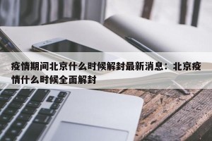 疫情期间北京什么时候解封最新消息：北京疫情什么时候全面解封
