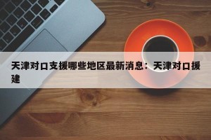 天津对口支援哪些地区最新消息：天津对口援建