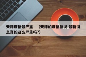 天津疫情最严重—（天津的疫情情况 最新消息真的这么严重吗?）