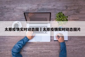 太原疫情实时动态图›太原疫情实时动态图片