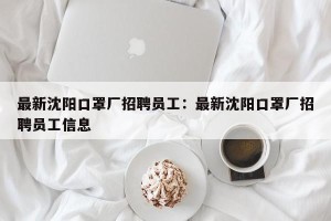 最新沈阳口罩厂招聘员工：最新沈阳口罩厂招聘员工信息