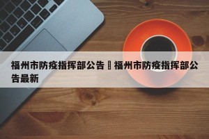 福州市防疫指挥部公告›福州市防疫指挥部公告最新