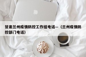 甘肃兰州疫情防控工作组电话—（兰州疫情防控部门电话）