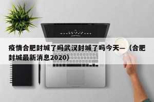 疫情合肥封城了吗武汉封城了吗今天—（合肥封城最新消息2020）