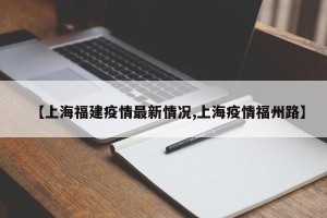 【上海福建疫情最新情况,上海疫情福州路】
