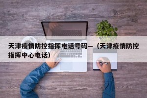 天津疫情防控指挥电话号码—（天津疫情防控指挥中心电话）