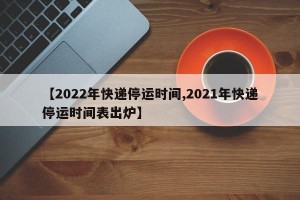 【2022年快递停运时间,2021年快递停运时间表出炉】
