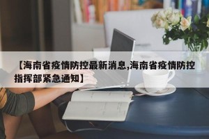【海南省疫情防控最新消息,海南省疫情防控指挥部紧急通知】