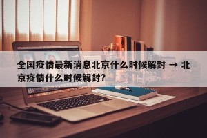 全国疫情最新消息北京什么时候解封 → 北京疫情什么时候解封?