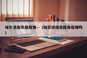 哈尔滨南京路疫情—（哈尔滨南京路有疫情吗）