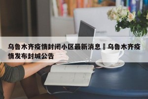乌鲁木齐疫情封闭小区最新消息›乌鲁木齐疫情发布封城公告