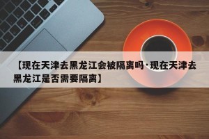 【现在天津去黑龙江会被隔离吗·现在天津去黑龙江是否需要隔离】