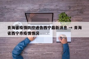 青海省疫情防控通告西宁最新消息 → 青海省西宁市疫情情况