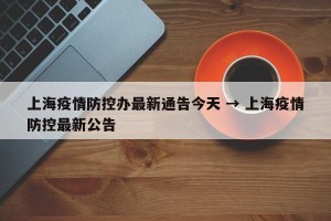 上海疫情防控办最新通告今天 → 上海疫情防控最新公告