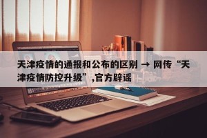 天津疫情的通报和公布的区别 → 网传“天津疫情防控升级”,官方辟谣