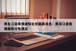 黑龙江省疫情通知北京最新消息：黑龙江省疫情最新分布情况
