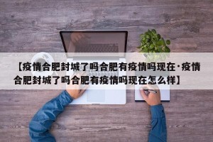 【疫情合肥封城了吗合肥有疫情吗现在·疫情合肥封城了吗合肥有疫情吗现在怎么样】