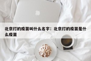 北京打的疫苗叫什么名字：北京打的疫苗是什么疫苗