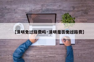 【清明免过路费吗·清明是否免过路费】
