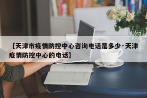 【天津市疫情防控中心咨询电话是多少·天津疫情防控中心的电话】