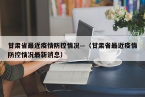 甘肃省最近疫情防控情况—（甘肃省最近疫情防控情况最新消息）