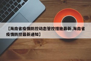 【海南省疫情防控动态管控措施最新,海南省疫情防控最新通知】