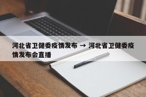 河北省卫健委疫情发布 → 河北省卫健委疫情发布会直播