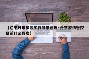 【辽宁丹东多区实行静态管理·丹东疫情管控目前什么程度】