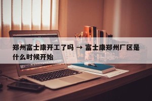 郑州富士康开工了吗 → 富士康郑州厂区是什么时候开始