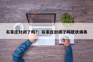 石家庄封闭了吗?：石家庄封闭了吗冠状病毒