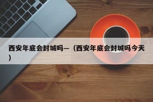 西安年底会封城吗—（西安年底会封城吗今天）