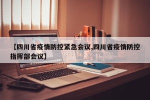 【四川省疫情防控紧急会议,四川省疫情防控指挥部会议】