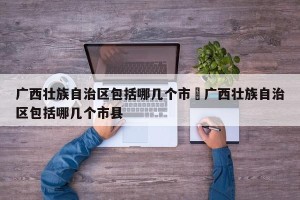 广西壮族自治区包括哪几个市›广西壮族自治区包括哪几个市县