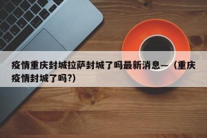 疫情重庆封城拉萨封城了吗最新消息—（重庆疫情封城了吗?）