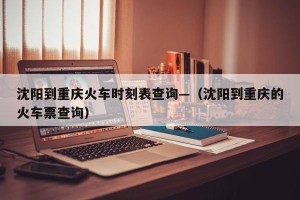 沈阳到重庆火车时刻表查询—（沈阳到重庆的火车票查询）