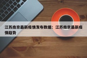 江苏南京最新疫情发布数据：江苏南京最新疫情趋势