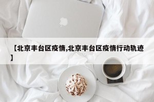 【北京丰台区疫情,北京丰台区疫情行动轨迹】