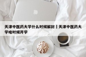 天津中医药大学什么时候解封›天津中医药大学啥时候开学