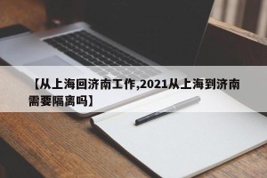 【从上海回济南工作,2021从上海到济南需要隔离吗】