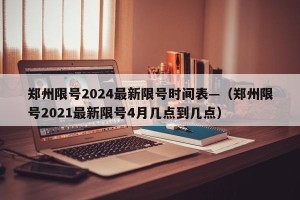 郑州限号2024最新限号时间表—（郑州限号2021最新限号4月几点到几点）