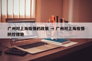 广州对上海疫情的政策 → 广州对上海疫情防控措施