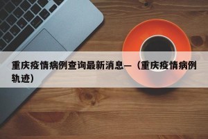 重庆疫情病例查询最新消息—（重庆疫情病例轨迹）