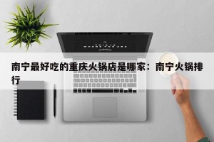南宁最好吃的重庆火锅店是哪家：南宁火锅排行