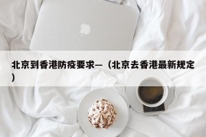 北京到香港防疫要求—（北京去香港最新规定）
