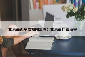 北京去南宁要被隔离吗：北京去广西南宁