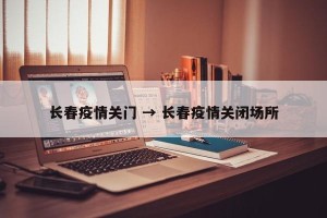 长春疫情关门 → 长春疫情关闭场所