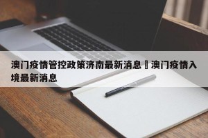 澳门疫情管控政策济南最新消息›澳门疫情入境最新消息