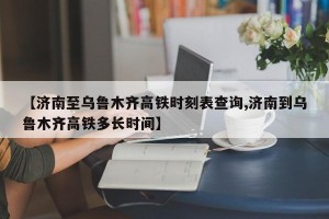 【济南至乌鲁木齐高铁时刻表查询,济南到乌鲁木齐高铁多长时间】